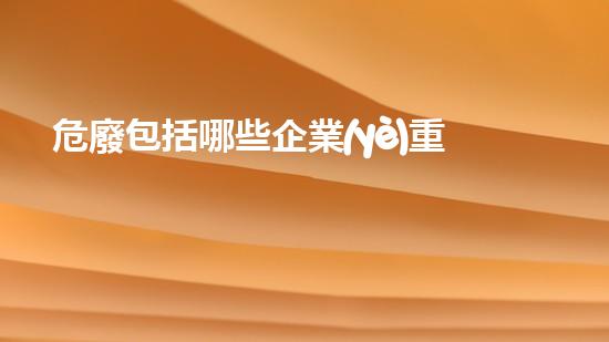 危廢包括哪些企業(yè)重塑未來(lái)：如何有效處理危險(xiǎn)廢物？